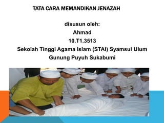 TATA CARA MEMANDIKAN JENAZAH
disusun oleh:
Ahmad
10.T1.3513
Sekolah Tinggi Agama Islam (STAI) Syamsul Ulum
Gunung Puyuh Sukabumi
 