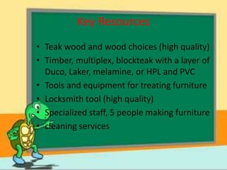 Key Resources
• Teak wood and wood choices (high quality)
• Timber, multiplex, blockteak with a layer of
  Duco, Laker, melamine, or HPL and PVC
• Tools and equipment for treating furniture
• Locksmith tool (high quality)
• Specialized staff, 5 people making furniture
• cleaning services
 