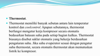  Thermostat.
 Thermostat memiliki banyak sebutan antara lain temperatur
kontrol dan coolcontrol. Apapun sebutannya, thermostat
berfungsi mengatur kerja kompresor secara otomatis
bedasarkan batasan suhu pada setiap bagian kulkas. Thermostat
biasanya disebut saklar otomatis yang bekerja berdasarkan
pengaturan suhu. Jika suhu evaperator sesuai dengan pengatur
suhu thermostat, secara otomatis thermostat akan memutuskan
listrik ke kompresor.
 