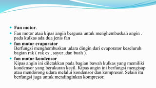  Fan motor.
 Fan motor atau kipas angin berguna untuk menghembuskan angin .
pada kulkas ada dua jenis fan
 fan motor evaporator
Berfungsi menghembuskan udara dingin dari evaporator keseluruh
bagian rak ( rak es , sayur ,dan buah ).
 fan motor kondensor
Kipas angin ini diletakkan pada bagian bawah kulkas yang memiliki
kondensor yang berukuran kecil. Kipas angin ini berfungsi mengisap
atau mendorong udara melalui kondensor dan kompresor. Selain itu
berfungsi juga untuk mendinginkan kompresor.
 
