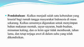  Pendahuluan : Kulkas menjadi salah satu kebutuhan yang
krusial bagi rumah tangga masyarakat Indonesia di masa
sekarang. Kulkas umumnya digunakan untuk menyimpan
bahan makanan mentah, sayur-sayuran, buah-buahan,
minuman kaleng, dan es krim agar tidak membusuk, tahan
lama, dan tetap terjaga awet di dalam suhu yang telah
dikondisikan.
 