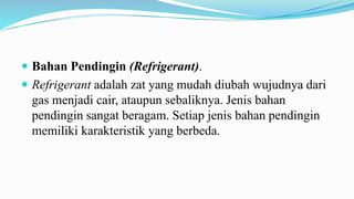  Bahan Pendingin (Refrigerant).
 Refrigerant adalah zat yang mudah diubah wujudnya dari
gas menjadi cair, ataupun sebaliknya. Jenis bahan
pendingin sangat beragam. Setiap jenis bahan pendingin
memiliki karakteristik yang berbeda.
 