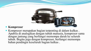  Kompresor
 Kompresor merupakan bagian terpenting di dalam kulkas .
Apabila di analogikan dengan tubuh manusia, kompresor sama
dengan jantung yang berfungsi memompa darah ke seluruh
tubuh. Begitu juga dengan kompresor, berfungsi memompa
bahan pendingin keseluruh bagian kulkas .
 