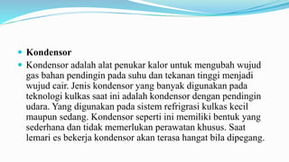  Kondensor
 Kondensor adalah alat penukar kalor untuk mengubah wujud
gas bahan pendingin pada suhu dan tekanan tinggi menjadi
wujud cair. Jenis kondensor yang banyak digunakan pada
teknologi kulkas saat ini adalah kondensor dengan pendingin
udara. Yang digunakan pada sistem refrigrasi kulkas kecil
maupun sedang. Kondensor seperti ini memiliki bentuk yang
sederhana dan tidak memerlukan perawatan khusus. Saat
lemari es bekerja kondensor akan terasa hangat bila dipegang.
 