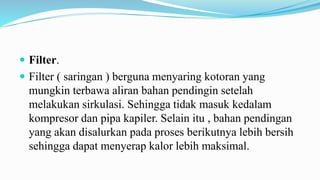  Filter.
 Filter ( saringan ) berguna menyaring kotoran yang
mungkin terbawa aliran bahan pendingin setelah
melakukan sirkulasi. Sehingga tidak masuk kedalam
kompresor dan pipa kapiler. Selain itu , bahan pendingan
yang akan disalurkan pada proses berikutnya lebih bersih
sehingga dapat menyerap kalor lebih maksimal.
 