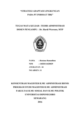 “STRATEGI ADAPTASI LINGKUNGAN
PADA PT INDOSAT TBK”
TUGAS MATA KULIAH : TEORI ADMINISTRASI
DOSEN PENGAMPU : Dr. Hardi Warsono, MTP
NAMA : Rosiana Ramadhon
NIM : 14020114420029
ANGKATAN: 44
NO ABSEN: 11
KONSENTRASI MAGISTER ILMU ADMNISTRASI BISNIS
PROGRAM STUDI MAGISTER ILMU ADMINISTRASI
FAKULTAS ILMU SOSIAL DAN ILMU POLITIK
UNIVERSITAS DIPONEGORO
SEMARANG
2016
 