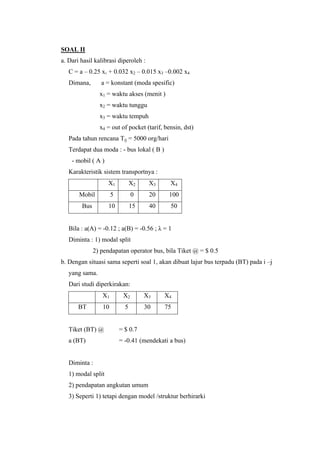 SOAL II
a. Dari hasil kalibrasi diperoleh :
C = a – 0.25 x1 + 0.032 x2 – 0.015 x3 –0.002 x4
Dimana,

a = konstant (moda spesific)
x1 = waktu akses (menit )
x2 = waktu tunggu
x3 = waktu tempuh
x4 = out of pocket (tarif, bensin, dst)

Pada tahun rencana Tij = 5000 org/hari
Terdapat dua moda : - bus lokal ( B )
- mobil ( A )
Karakteristik sistem transportnya :
X1

X2

X3

X4

Mobil

5

0

20

100

Bus

10

15

40

50

Bila : a(A) = -0.12 ; a(B) = -0.56 ; λ = 1
Diminta : 1) modal split
2) pendapatan operator bus, bila Tiket @ = $ 0.5
b. Dengan situasi sama seperti soal 1, akan dibuat lajur bus terpadu (BT) pada i –j
yang sama.
Dari studi diperkirakan:
X1
BT

X2

X3

X4

10

5

30

75

Tiket (BT) @

= $ 0.7

a (BT)

= -0.41 (mendekati a bus)

Diminta :
1) modal split
2) pendapatan angkutan umum
3) Seperti 1) tetapi dengan model /struktur berhirarki

 