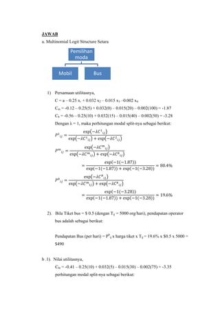 JAWAB
a. Multinomial Logit Structure Setara

Pemilihan
moda
Mobil

Bus

1) Persamaan utilitasnya,
C = a – 0.25 x1 + 0.032 x2 – 0.015 x3 –0.002 x4
Cm = -0.12 – 0.25(5) + 0.032(0) – 0.015(20) – 0.002(100) = -1.87
Cb = -0.56 – 0.25(10) + 0.032(15) – 0.015(40) – 0.002(50) = -3.28
Dengan λ = 1, maka perhitungan modal split-nya sebagai berikut:
(
(

)

)

(

(
(

)
)

)

(

)
(

(
(

))

(

(

))

(
(

(

))

(

))

)

)

(

)
(

(

(

))

(
))

(

2). Bila Tiket bus = $ 0.5 (dengan Tij = 5000 org/hari), pendapatan operator
bus adalah sebagai berikut:
Pendapatan Bus (per hari) = Pbij x harga tiket x Tij = 19.6% x $0.5 x 5000 =
$490

b .1). Nilai utilitasnya,
Cbt = -0.41 – 0.25(10) + 0.032(5) – 0.015(30) – 0.002(75) = -3.35
perhitungan modal split-nya sebagai berikut:

 