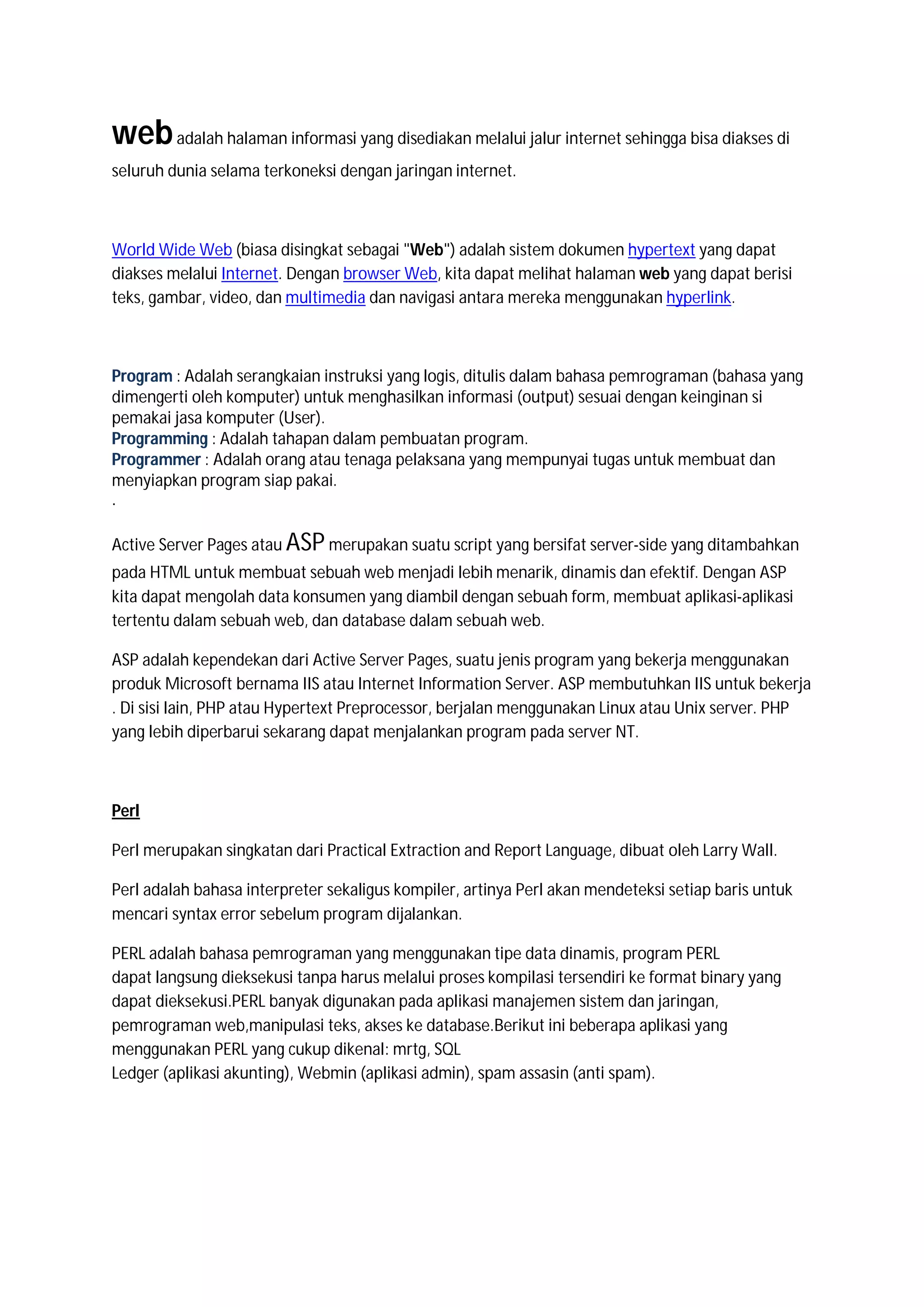 web adalah halaman informasi yang disediakan melalui jalur internet sehingga bisa diakses di
seluruh dunia selama terkoneksi dengan jaringan internet.



World Wide Web (biasa disingkat sebagai "Web") adalah sistem dokumen hypertext yang dapat
diakses melalui Internet. Dengan browser Web, kita dapat melihat halaman web yang dapat berisi
teks, gambar, video, dan multimedia dan navigasi antara mereka menggunakan hyperlink.



Program : Adalah serangkaian instruksi yang logis, ditulis dalam bahasa pemrograman (bahasa yang
dimengerti oleh komputer) untuk menghasilkan informasi (output) sesuai dengan keinginan si
pemakai jasa komputer (User).
Programming : Adalah tahapan dalam pembuatan program.
Programmer : Adalah orang atau tenaga pelaksana yang mempunyai tugas untuk membuat dan
menyiapkan program siap pakai.
.

Active Server Pages atau ASP merupakan suatu script yang bersifat server-side yang ditambahkan
pada HTML untuk membuat sebuah web menjadi lebih menarik, dinamis dan efektif. Dengan ASP
kita dapat mengolah data konsumen yang diambil dengan sebuah form, membuat aplikasi-aplikasi
tertentu dalam sebuah web, dan database dalam sebuah web.

ASP adalah kependekan dari Active Server Pages, suatu jenis program yang bekerja menggunakan
produk Microsoft bernama IIS atau Internet Information Server. ASP membutuhkan IIS untuk bekerja
. Di sisi lain, PHP atau Hypertext Preprocessor, berjalan menggunakan Linux atau Unix server. PHP
yang lebih diperbarui sekarang dapat menjalankan program pada server NT.



Perl

Perl merupakan singkatan dari Practical Extraction and Report Language, dibuat oleh Larry Wall.

Perl adalah bahasa interpreter sekaligus kompiler, artinya Perl akan mendeteksi setiap baris untuk
mencari syntax error sebelum program dijalankan.

PERL adalah bahasa pemrograman yang menggunakan tipe data dinamis, program PERL
dapat langsung dieksekusi tanpa harus melalui proses kompilasi tersendiri ke format binary yang
dapat dieksekusi.PERL banyak digunakan pada aplikasi manajemen sistem dan jaringan,
pemrograman web,manipulasi teks, akses ke database.Berikut ini beberapa aplikasi yang
menggunakan PERL yang cukup dikenal: mrtg, SQL
Ledger (aplikasi akunting), Webmin (aplikasi admin), spam assasin (anti spam).
 