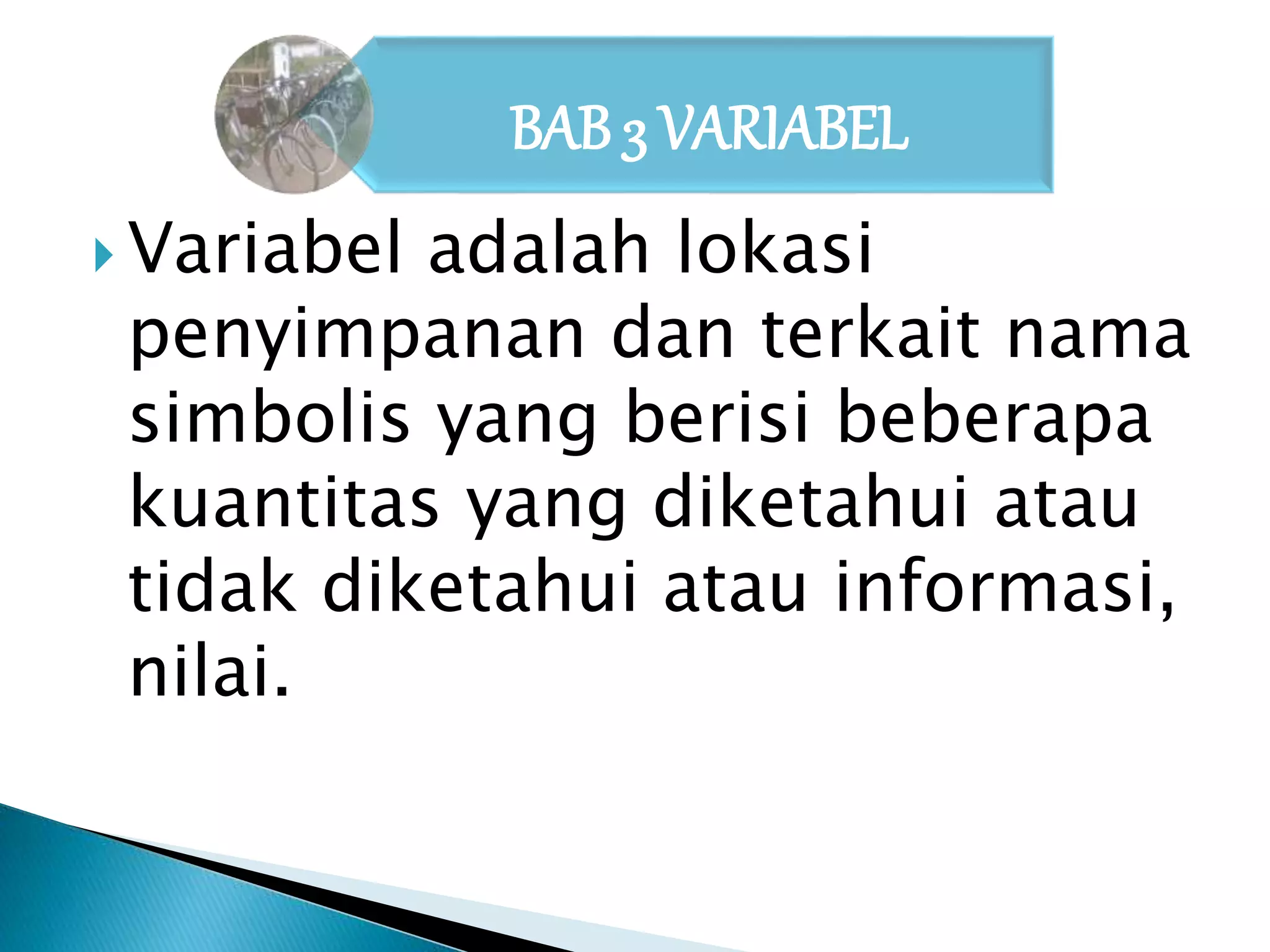 BAB 3 VARIABEL 
 Variabel adalah lokasi 
penyimpanan dan terkait nama 
simbolis yang berisi beberapa 
kuantitas yang diketahui atau 
tidak diketahui atau informasi, 
nilai. 
 