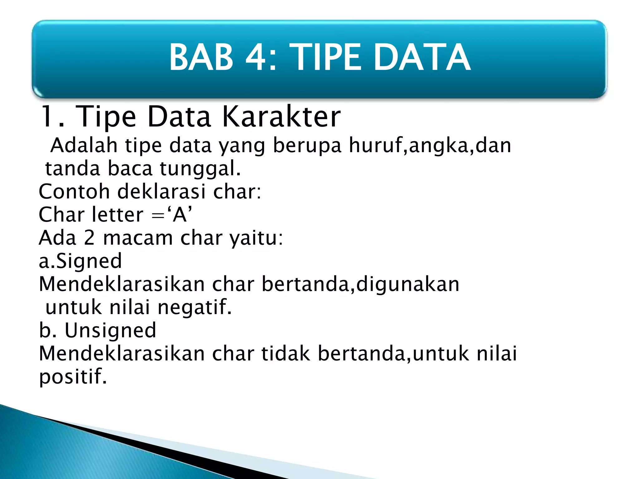 BAB 4: TIPE DATA 
1. Tipe Data Karakter 
Adalah tipe data yang berupa huruf,angka,dan 
tanda baca tunggal. 
Contoh deklarasi char: 
Char letter =‘A’ 
Ada 2 macam char yaitu: 
a.Signed 
Mendeklarasikan char bertanda,digunakan 
untuk nilai negatif. 
b. Unsigned 
Mendeklarasikan char tidak bertanda,untuk nilai 
positif. 
 