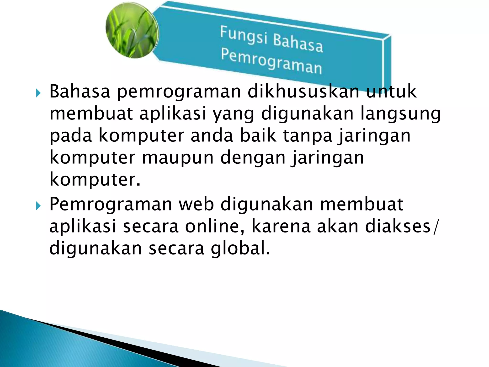  Bahasa pemrograman dikhususkan untuk 
membuat aplikasi yang digunakan langsung 
pada komputer anda baik tanpa jaringan 
komputer maupun dengan jaringan 
komputer. 
 Pemrograman web digunakan membuat 
aplikasi secara online, karena akan diakses/ 
digunakan secara global. 
 
