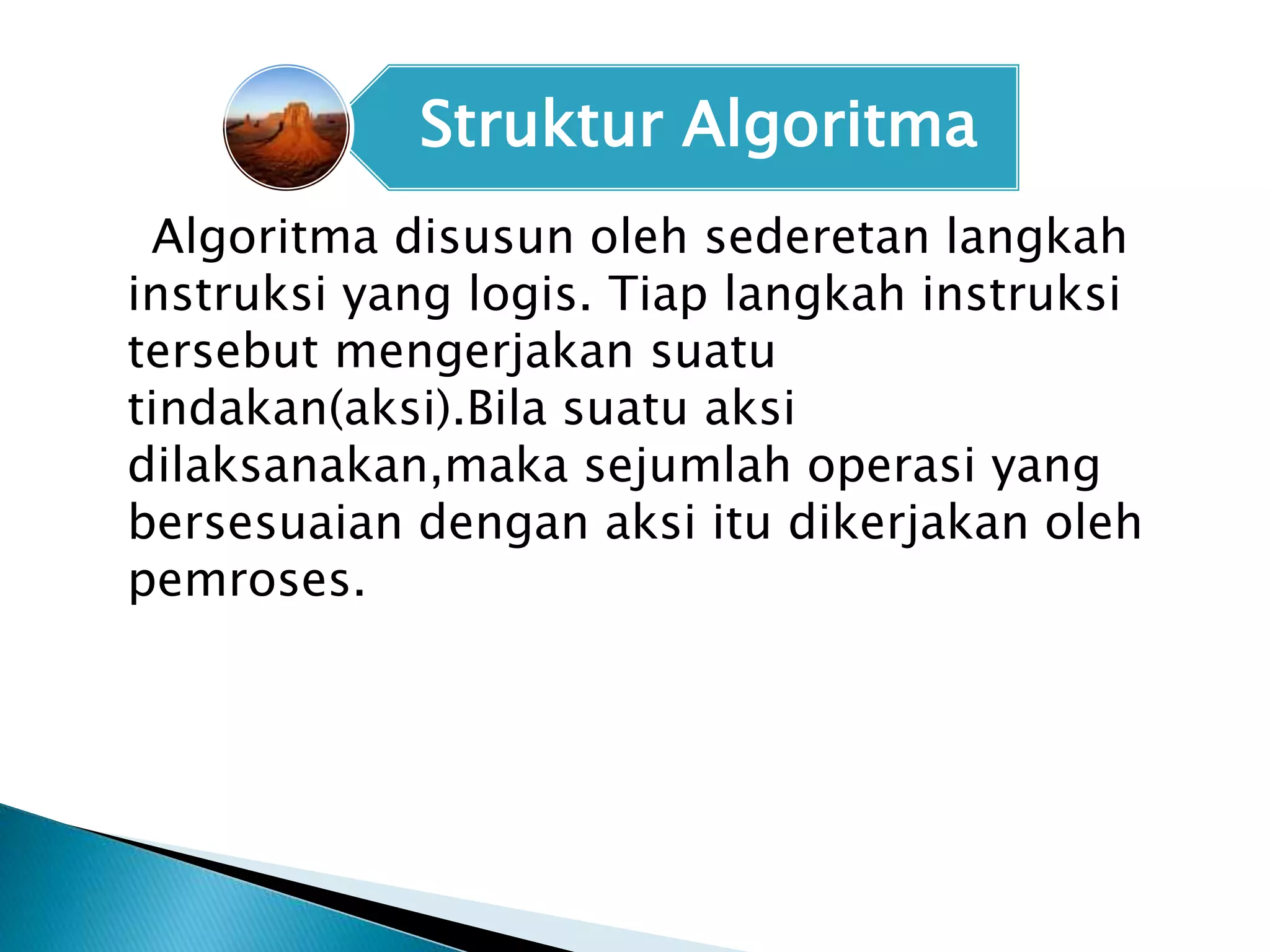 Struktur Algoritma 
Algoritma disusun oleh sederetan langkah 
instruksi yang logis. Tiap langkah instruksi 
tersebut mengerjakan suatu 
tindakan(aksi).Bila suatu aksi 
dilaksanakan,maka sejumlah operasi yang 
bersesuaian dengan aksi itu dikerjakan oleh 
pemroses. 
 