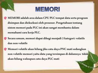 MEMORIadalahareadalamCPUPLCtempatdatasertaprogram
disimpandandieksekusiolehprosesor.Pengetahuantentang
sistemmemoripadaPLCiniakansangatmembantudalam
memahamicarakerjaPLC.
Secaraumum,memoridapatdibagimenjadi2kategori:volatile
dannonvolatile
MemorivolatileakanhilangjikacatudayaPNCmatisedangkan
nonvolatilememoriyaitudatayang tersimpandidalamnya tidak
akanhilangwalaupuncatudayaPLCmati
 