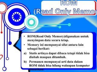 • ROM(Read Only Memory)digunakan untuk
menyimpan data secara tetap.
• Memory ini mempunyai sifat antara lain
sebagai berikut:
a) Statis artinya dapat dibaca tetapi tidak bisa
diubah maupun ditambah.
b) Permanen mempunyai arti data dalam
ROM tidak bisa hilang walaupun komputer
dimatikan.
 