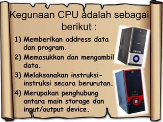 Kegunaan CPU adalah sebagai
berikut :
1) Memberikan address data
dan program.
2) Memasukkan dan mengambil
data.
3) Melaksanakan instruksi-
instruksi secara berurutan.
4) Merupakan penghubung
antara main storage dan
input/output device.
 