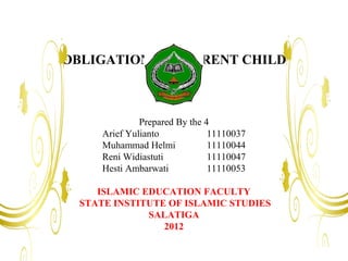 OBLIGATIONS OF PARENT CHILD



               Prepared By the 4
      Arief Yulianto            11110037
      Muhammad Helmi            11110044
      Reni Widiastuti           11110047
      Hesti Ambarwati           11110053

     ISLAMIC EDUCATION FACULTY
  STATE INSTITUTE OF ISLAMIC STUDIES
              SALATIGA
                 2012
 