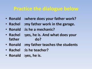 Practice the dialogue belowRonald	:where does your father work?Rachel	:my father work in the garage.Ronald	:is he a mechanic?Rachel	:yes, he is. And what does your father 		  do?Ronald	:my father teaches the studentsRachel	:is he teacher?Ronald	:yes, he is.