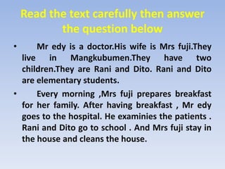 Read the text carefully then answer the question belowMredy is a doctor.His wife is Mrsfuji.They live in Mangkubumen.They have two children.They are Rani and Dito. Rani and Dito are elementary students.       Every morning ,Mrsfuji prepares breakfast for her family. After having breakfast , Mredy goes to the hospital. He examinies the patients . Rani and Dito go to school . And Mrsfuji stay in the house and cleans the house.