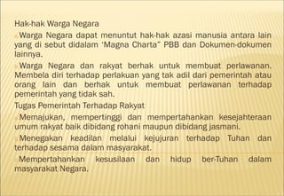 Hak-hak Warga Negara
a.Warga Negara dapat menuntut hak-hak azasi manusia antara lain
yang di sebut didalam ‘Magna Charta” PBB dan Dokumen-dokumen
lainnya.
b.Warga Negara dan rakyat berhak untuk membuat perlawanan.
Membela diri terhadap perlakuan yang tak adil dari pemerintah atau
orang lain dan berhak untuk membuat perlawanan terhadap
pemerintah yang tidak sah.
Tugas Pemerintah Terhadap Rakyat
a.Memajukan, mempertinggi dan mempertahankan kesejahteraan
umum rakyat baik dibidang rohani maupun dibidang jasmani.
b.Menegakan keadilan melalui kejujuran terhadap Tuhan dan
terhadap sesama dalam masyarakat.
c.Mempertahankan     kesusilaan dan hidup ber-Tuhan dalam
masyarakat Negara.
 