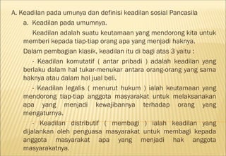 A. Keadilan pada umunya dan definisi keadilan sosial Pancasila
    a. Keadilan pada umumnya.
        Keadilan adalah suatu keutamaan yang mendorong kita untuk
    memberi kepada tiap-tiap orang apa yang menjadi haknya.
    Dalam pembagian klasik, keadilan itu di bagi atas 3 yaitu :
        - Keadilan komutatif ( antar pribadi ) adalah keadilan yang
    berlaku dalam hal tukar-menukar antara orang-orang yang sama
    haknya atau dalam hal jual beli.
        - Keadilan legalis ( menurut hukum ) ialah keutamaan yang
    mendorong tiap-tiap anggota masyarakat untuk melaksanakan
    apa yang menjadi kewajibannya terhadap orang yang
    mengaturnya.
        - Keadilan distributif ( membagi ) ialah keadilan yang
    dijalankan oleh penguasa masyarakat untuk membagi kepada
    anggota masyarakat apa yang menjadi hak anggota
    masyarakatnya.
 