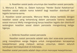 b. Keadilan sosial pada umumnya dan keadilan sosial pancasila.
1. Menurut E. Welty cs. Dalam bukunya “Herder Sozial Katekismus”
keadilan sosial adalah nama kolektif bagi keadilan distributif dan
legalis bersama-sama.
2. Keadilan sosial pancasila. Menurut Welty diatas berbeda dengan
keadilan sosial yang terkandung dalam pancasila karena keadilan
sosial menurut Welty mengandung hanya keadilan legalis dan distributif
sedangkan keadilan sosial dalam pancasila mengandung ketiga-
tiganya.

       c. Defenisi Keadilan sosial pancasila
       Keadilan sosial pancasila adalah satu dari azas-azas pancasila,
yang mewajibkan warga Negara untuk mengusahakan tercapainya
kesejahteraan yang meliputi semua unsurnya, dalam seluruh
kehidupan bermasyarakat di Indonesia.
Keadilan sosial pancasila adalah daya untuk mencapai kesejahteraan.
 