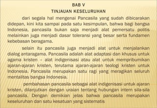BAB V
                    TINJAUAN KESELURUHAN
       dari segala hal mengenai Pancasila yang sudah dibicarakan
didepan, kini kita sampai pada satu kesimpulan, bahwa bagi bangsa
Indonesia, pancasila bukan saja menjadi alat pemersatu politis
melainkan juga menjadi dasar toleransi yang besar serta fundamen
kebebasan beragama.
       selain itu pancasila juga menjadi alat untuk menjalankan
dialog antaragama. Pancasila adalah alat adaptasi dan khusus untuk
agama kristen – alat indigenisasi atau alat untuk mempribumikan
ajaran-ajaran kristen, terutama ajaran-ajaran teologi kristen untuk
Indonesia. Pancasila merupakan satu ragi yang meragikan seluruh
mentalitas bangsa Indonesia.
        pembahasan pancasila sebagai alat indigenisasi untuk ajaran
kristen, dilanjutkan dengan uraian tentang hubungan intern sila-sila
pancasila. Dengan demikian jelas bahwa pancasila merupakan
keseluruhan dan satu kesatuan yang sistematis
 