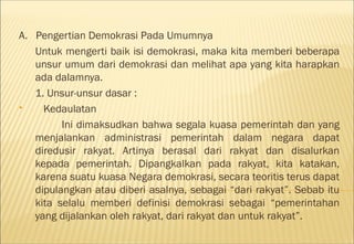 A. Pengertian Demokrasi Pada Umumnya
   Untuk mengerti baik isi demokrasi, maka kita memberi beberapa
   unsur umum dari demokrasi dan melihat apa yang kita harapkan
   ada dalamnya.
   1. Unsur-unsur dasar :
    Kedaulatan
         Ini dimaksudkan bahwa segala kuasa pemerintah dan yang
   menjalankan administrasi pemerintah dalam negara dapat
   diredusir rakyat. Artinya berasal dari rakyat dan disalurkan
   kepada pemerintah. Dipangkalkan pada rakyat, kita katakan,
   karena suatu kuasa Negara demokrasi, secara teoritis terus dapat
   dipulangkan atau diberi asalnya, sebagai “dari rakyat”. Sebab itu
   kita selalu memberi definisi demokrasi sebagai “pemerintahan
   yang dijalankan oleh rakyat, dari rakyat dan untuk rakyat”.
 