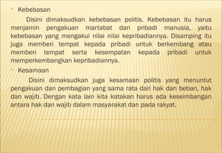   Kebebasan
     Disini dimaksudkan kebebasan politis. Kebebasan itu harus
menjamin pengakuan martabat dan pribadi manusia, yaitu
kebebasan yang mengakui nilai nilai kepribadiannya. Disamping itu
juga memberi tempat kepada pribadi untuk berkembang atau
memberi tempat serta kesempatan kepada pribadi untuk
memperkembangkan kepribadiannya.
 Kesamaan

      Disini dimaksudkan juga kesamaan politis yang menuntut
pengakuan dan pembagian yang sama rata dari hak dan beban, hak
dan wajib. Dengan kata lain kita katakan harus ada keseimbangan
antara hak dan wajib dalam masyarakat dan pada rakyat.
 