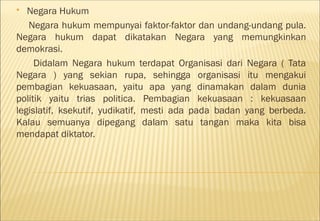   Negara Hukum
   Negara hukum mempunyai faktor-faktor dan undang-undang pula.
Negara hukum dapat dikatakan Negara yang memungkinkan
demokrasi.
     Didalam Negara hukum terdapat Organisasi dari Negara ( Tata
Negara ) yang sekian rupa, sehingga organisasi itu mengakui
pembagian kekuasaan, yaitu apa yang dinamakan dalam dunia
politik yaitu trias politica. Pembagian kekuasaan : kekuasaan
legislatif, ksekutif, yudikatif, mesti ada pada badan yang berbeda.
Kalau semuanya dipegang dalam satu tangan maka kita bisa
mendapat diktator.
 