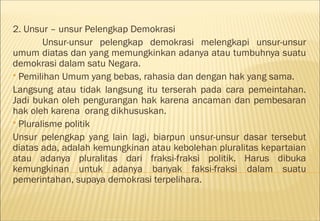 2. Unsur – unsur Pelengkap Demokrasi
        Unsur-unsur pelengkap demokrasi melengkapi unsur-unsur
umum diatas dan yang memungkinkan adanya atau tumbuhnya suatu
demokrasi dalam satu Negara.
 Pemilihan Umum yang bebas, rahasia dan dengan hak yang sama.

Langsung atau tidak langsung itu terserah pada cara pemeintahan.
Jadi bukan oleh pengurangan hak karena ancaman dan pembesaran
hak oleh karena orang dikhususkan.
 Pluralisme politik

Unsur pelengkap yang lain lagi, biarpun unsur-unsur dasar tersebut
diatas ada, adalah kemungkinan atau kebolehan pluralitas kepartaian
atau adanya pluralitas dari fraksi-fraksi politik. Harus dibuka
kemungkinan untuk adanya banyak faksi-fraksi dalam suatu
pemerintahan, supaya demokrasi terpelihara.
 