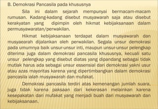 B. Demokrasi Pancasila pada khususnya
       Sila ini dalam sejarah mempunyai bermacam-macam
rumusan. Kadang-kadang disebut musyawarah saja atau disebut
kerakyatan yang     dipimpin oleh hikmat kebijaksanaan dalam
permusyawaratan/perwakilan.
       Hikmat kebijaksanaan terdapat dalam musyawarah dan
musyaearah dijalankan oleh perwakilan. Segala unsur demokrasi
pada umumnya baik unsur-unsur inti, maupun unsur-unsur pelengkap
diterima juga dalam demokrasi pancasila khususnya, kecuali satu
unsur pelengkap yang disebut diatas yang dipandang sebagai tidak
mutlak harus ada sebagai unsur essensial dari demokrasi yakni usur
atau azas mayoritas karena yang dipertimbangkan dalam demokrasi
pancasila ialah musyawarah dan mufakat.
       Demokrasi pancasila terdiri atas kemenangan jumlah suara,
juga tidak karena paksaan dari kekerasan melainkan karena
kesepakatan dari mufakat yang menjadi buah dari musyawarah dan
kebijaksanaan.
 