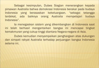 Sebagai kesimpulan, Dubes Siagian menerangkan kepada
pirsawan Australia bahwa demokrasi Indonesia berakar pada budaya
Indonesia yang berasaskan kekeluargaan. “sebagai tetangga
terdekat, ada baiknya orang Australia mempelajari budaya
Indonesia”.
       Ia menegaskan sistem yang dikembangkan di Indonesia saat
ini telah berhasil mengantarkan bangsa ini mencapai tingkat
kemakmuran yang cukup tinggi diantara Negara-negara di Asia.
       Dubes kemudian menyampaikan penghargaan atas dukungan
dan simpati rakyat Australia terhadap perjuangan bangsa Indonesia
selama ini.
 