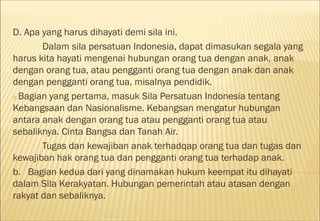D. Apa yang harus dihayati demi sila ini.
       Dalam sila persatuan Indonesia, dapat dimasukan segala yang
harus kita hayati mengenai hubungan orang tua dengan anak, anak
dengan orang tua, atau pengganti orang tua dengan anak dan anak
dengan pengganti orang tua, misalnya pendidik.
a.Bagian yang pertama, masuk Sila Persatuan Indonesia tentang
Kebangsaan dan Nasionalisme. Kebangsan mengatur hubungan
antara anak dengan orang tua atau pengganti orang tua atau
sebaliknya. Cinta Bangsa dan Tanah Air.
       Tugas dan kewajiban anak terhadqap orang tua dan tugas dan
kewajiban hak orang tua dan pengganti orang tua terhadap anak.
b. Bagian kedua dari yang dinamakan hukum keempat itu dihayati
dalam Sila Kerakyatan. Hubungan pemerintah atau atasan dengan
rakyat dan sebaliknya.
 