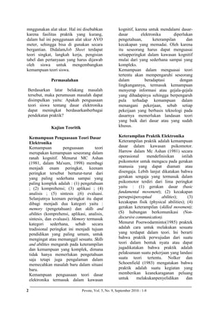 2 Pevote, Vol. 5, No. 9, September 2010 : 1-8
mnggunakan alat ukur. Hal ini disebabkan
karena fasilitas praktik yang kurang,
dalam hal ini penggunaan alat ukur AVO
meter, sehingga bisa di gunakan secara
bergantian. DidalamJob Sheet terdapat
teori singkat, langkah kerja, pengisian
tabel dan pertanyaan yang harus dijawab
oleh siswa untuk mengembangkan
kemampuan teori siswa.
Permasalahan
Berdasarkan latar belakang masalah
tersebut, maka perumusan masalah dapat
disimpulkan yaitu: Apakah penguasaan
teori siswa tentang dasar elektronika
dapat meningkat berdasarkanberbagai
pendekatan praktik?
Kajian Teoritik
Kemampuan Penguasaan Teori Dasar
Elektronika
Kemampuan penguasaan teori
merupakan kemampuan seseorang dalam
ranah kognitif. Menurut MC Ashan
(1981, dalam Ma'sum, 1998) membagi
menjadi enam peringkat, keenam
peringkat tersebut berturut-turut dari
yang paling sederhana sampai yang
paling komplek adalah : (1) pengetahuan
; (2) komprehensi; (3) aplikasi ; (4)
analisis ; (5) sintesis ;(6) evaluasi.
Selanjutnya keenam peringkat itu dapat
dibagi menjadi dua kategori yaitu :
memory (pengetahuan) dan skills and
abilities (komprehensi, aplikasi, analisis,
sintesis, dan evaluasi). Memory termasuk
kategori sederhana, sebab secara
tradisional peringkat ini menjadi tujuan
pendidikan yang paling umum, untuk
mengingat atau memanggil sesuatu. Skills
and abilities mengarah pada keterampilan
dan kemampuan yang komplek, dimana
tidak hanya memerlukan pengetahuan
saja tetapi juga pengalaman dalam
memecahkan masalah baru dalam situasi
baru.
Kemampuan penguasaan teori dasar
elektronika termasuk dalam kawasan
kognitif, karena untuk mendalami dasar-
dasar elektronika diperlukan
pengetahuan, keterampilan dan
kecakapan yang memadai. Oleh karena
itu seseorang harus dapat menguasai
setiapperingkat dalam kawasan kognitif
mulai dari yang sederhana sampai yang
kompleks.
Kemampuan dalam menguasai teori
tertentu akan mempengaruhi seseorang
dalam beradaptasi dengan
lingkungannya, termasuk kemampuan
menyerap informasi atau gejala-gejala
yang dihadapinya sehingga berpengaruh
pula terhadap kemampuan dalam
menangani pekerjaan, sebab setiap
pekeijaan yang berbasis teknologi pada
dasarnya memerlukan landasan teori
yang baik dari dasar atau yang sudah
khusus.
Keterampilan Praktik Elektronika
Keterampilan praktik adalah kemampuan
dasar dalam kawasan psikomotor.
Harrow dalam Mc Ashan (1981) secara
operasional mendefinisikan istilah
psikomotor untuk mengacu pada gerakan
manusia yang dapat diamati atau
disengaja. Lebih lanjut dikatakan bahwa
gerakan sengaja yang termasuk dalam
psikomotor terdiri dari lima peringkat
yaitu : (1) gerakan dasar (basic
fundamental movement); (2) kecakapan
persepsi(perceptual abilities); (3)
kecakapan fisik (physical abilities); (4)
gerakan keterampilan (skilled movement);
(S) hubungan berkomunikasi (Non-
discursive communication).
Menurut Poerwodarminto(1985) praktek
adalah cara untuk melakukan sesuatu
yang terdapat dalam teori. Ini berarti
bahwa praktik perwujudan dari suatu
teori dalam bentuk nyata atau dapat
jugadikatakan bahwa praktik adalah
pelaksanaan suatu pekerjaan yang landasi
suata teori tertentu. Nolker dan
Schoenfield (1983) mengatakan bahwa
praktik adalah suatu kegiatan yang
memberikan keanekaraganan peluang
untuk melakukanpenyelidikan dan
 