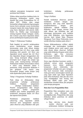Penguasaan Teoritik Dasar Elektronika Melalui Hasil Praktik Pd Mata Pelajaran Teori Dasar Elektronika di SMKN 39 Jkt 5
indikator pencapaian kompetensi untuk
penilaian hasil belajar.
Silabus dalam penelitian tindakan kelas ini
dirancang berdasarkan matrik yang
diambil dari acuan Permendiknas No. 41
tahun 2007. Silabus akan sangat
bermanfaat sebagai pedoman bagi pengajar
karena berisi petunjuk secara keseluruhan
mengenai tujuan dan ruang lingkup materi
yang harus dipelajari oleh peserta didik.
Selain itu, Silabus juga menerangkan
tentang kegiatan belajar mengajar, media,
dan evaluasi yang harus digunakan dalam
proses pembelajaran kepada peserta didik.
Tahap 2 : Pelaksanaan Tindakan
Pada langkah ini peneliti melaksanakan
proses pembelajaran sesuai dengan
perencanaan yang telah dibuat dengan
menggunakan dua Job Sheet yang sudah
dirancang oleh peneliti. Job Sheet satu
digunakan secara manual dan Job Sheet
dua digunakan dengan menggunakan alat
ukur. Setiap kelompok dibagi menjadi
kelompok kecil dengan dua sampai tiga
orang pada masing-masing kelompok.
Pelaksanaan tindakan direncanakan selama
4 siklus yang dilakukan dalam 4
pertemuan, setiap pertemuan dilakukan 4
jam pelajaran (180 menit) yang
disesuaikan dengan waktu belajar yang
telah dijadwalkan pihak sekolah.
Tahap 3: Pengamatan Terhadap Tindakan
Pada tahap ini dilaksanakan tahap
pengamatan terhadap pelaksanaan
tindakan, Kegiatan pengamatan
sekaligus melaksanakan tindakan.
Peneliti mengumpulkan data dengan
menggunakan lembar pengamatan
tindakan guru, lembar pengamatan guru
kolaborator, penugasan dalam Job Sheet
dan laporan hasil praktik.
Pendekatan pengamatan tindakan
(observing yang digunakan adalah
observasi peer (pengamatan sejawat),
yakni observasi yang dilakukan oleh guru
kolabolator terhadap pelaksanaan
pembelajaran.
Tahap 4: Refleksi
Setelah melakukan observasi, peneliti
melakukan evaluasi dengan cara
memproses data yang telah diperoleh,
mendiskusikannya dengan guru
kolaborator, apakah tindakan yang
dilakukan sesuai dengan rencana yang
telah dibuat, apa kelebihan dan apa
kekurangan perencanaan serta tindakan
yang telah dilakukan, serta bagaimana
rata-rata hasil belajar Mata Pelajaran
Menguasai Teori Dasar Elektronika siswa
setelah diberikan tindakan pada siklus I.
Tujuan dilaksanakannya refleksi adalah
mengingat dan merenungkan kembali
suatu tindakan persis sama seperti yang
telah dicatat dalam observasi. Refleksi
yang sudah dilakukan berguna untuk siklus
berikutnya, agar bisa menyusun
perencanaan tindakan dari kekurangan
siklus yang sebelumnya.
Siswa juga diberikan kuesioner setelah 1
indikator selesai untuk mengetahui
kepuasan siswa dalam praktikum
komponen dasar elektronika, dan
pengamatan terhadap cara guru mengajar,
bila hasil koesioner tidak memuaskan
maka guru harus merenungkan metode apa
yang tepat untuk agar dapat digunakan
pada siklus berikutnya. Dan jika ada siswa
yang mendapatkan nilai kurang dari
ketentuan KKM maka guru harus
memberikan remedial diluar jam pelajaran
yaitu berupa penugasan.
Data dan Cara Pengambilan Data
Pengambilan Data merupakan suatu cara
atau jalan yang ditempuh untuk
mendapatkan data. Pengambilan data yang
dilakukan dalam penelitian ini adalah
sebagai berikut :
a. Data aktivitas kelas diambil
melalui observasi pada saat
pelaksanaan tindakan berlangsung
 