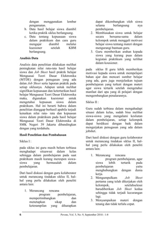 6 Pevote, Vol. 5, No. 9, September 2010 : 1-8
dengan menggunakan lembar
pengamatan.
b. Data hasil belajar siswa diambil
ketika praktik siklus berlangsung.
c. Data tentang kepuasaan siswa
dalam praktikum dan cara guru
mengajar diambil melalui
kuesioner setelah KBM
berlangsung.
Analisis Data
Analisis data penelitian dilakukan melihat
peningkatan nilai rata-rata hasil belajar
siswa dan Job Sheet hasil praktik belajar
Menguasai Teori Dasar Elektronika
(MTDE) dengan penugasan yang ada
dalan Job Sheet serta laporan praktik pada
setiap siklusnya. Adapun untuk melihat
signifikan kepuasaan dan ketertarikan hasil
belajar Menguasai Teori Dasar Elektronika
maka, digunakan kuesioner untuk
mengetahui kepuasan siswa dalam
praktikum. Hal ini berarti bahwa dalam
penelitian dianggap berhasil apabila terjadi
kenaikan nilai rata- rata dan kepuasan
siswa dalam praktikum pada hasil belajar
Menguasai Teori Dasar Elektronika di
SMK Negeri 39 Jakarta dibandingkan
dengan yang terdahulu.
Hasil Penelitian dan Pembahasan
Siklus I :
pada siklus ini guru masih belum terbiasa
menghadapi situawsai dalam kelas
sehingga dalam pembelajaran pada saat
praktikum masih kurang merespon siswa-
siswa yang bermasalah dalam
pembelajaran.
Dari hasil diskusi dengan guru kolaborator
untuk merancang tindakan siklus II, hal-
hal yang perlu dilakukan oleh peneliti
antara lain:
1. Merancang rencana
program pembelajaran,
mempertimbangkan dan
menetapkan sikap dan
keterampilan yang diharapkan
dapat dikembangkan oleh siswa
selama berlangsung nya
pembelajaran.
2. Membiasakan siswa untuk belajar
secara bersama-sama dalam
kelompok untuk menggali motivasi
belajar siswa tentang materi dengan
mengurangi bantuan guru.
3. Guru memberikan arahan kepada
siswa yang kurang puas dalam
kegiatan praktikum yang terlihat
dalam kousioner.
pada siklus II guru lebih memberikan
motivasi kepada siswa untuk mempelajari
bahan ajar dan mencari sumber belajar
yang ada, guru juga menjelaskan tujuan
pembelajaran yang terkait dengan materi
agar siswa tertarik setelah mengetahui
manfaat dari apa yang di pelajari dengan
mengembangkan penalarannya.
Siklus II :
Guru sudah terbiasa dalam mengahadapi
situasi dalam kelas, sudah bisa melihat
siswa-siswa yang mengalami kesliatan
dalam pembelajaran, setiap kelompok
dapat berdikusi dengan baik dalam
mengerjakan penugasan yang ada dalam
jobshet.
Dari hasil diskusi dengan guru kolaborator
untuk merancang tindakan siklus II, hal-
hal yang perlu dilakukan oleh peneliti
antara lain:
1. Merancang rencana
program pembelajaran, agar
siswa lebih tertarik pada
pembelajaran yaitu
menghubungkan dengan dunia
kerja.
2. Mengumpulkam Job Sheet
pertama yang telah dikerjakan oleh
kelompok, setelahselesai
barudiberikan Job Sheet kedua
sehingga tidak terjadi kecurangan
lagi.
3. Menyampaikan materi dengan
tenang dan tidak terlalu cepat.
 