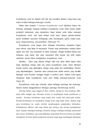 10
kesejahteraan sosial itu ditandai oleh hak dan kewajiban diantara orang-orang yang
terikat di dalam hubungan-hubungan tersebut.
Dalam buku berjudul 3 orientasi kesejahteraan sosial dijelaskan bahwa ada
beberapa pandangan mengenai kebijakan kesejahteraan sosial. Salah satunya adalah
perspektif institusional, yang menjelaskan fungsi institusi sosial dalam mencapai
kesejahteraan sosial. Ada tujuh institusi sosial dasar dimana aktivitas-aktivitas
pokok kehidupan masyarkat berlangsung, yaitu; kekeluargaan, agama, tempat kerja,
pasar, tolong-menolong, dan pemerintah. (Moh.suud: 97).
Kesejahteraan sosial dengan dasar hubungan kekerabatan merupakan bagian
yang terbesar yang hidup di masyarakat. Pranata yang mendasarinya terdapat dalam
agama atau adat, atau perpaduan di antara keduanya. Dengan demikian hukum atau
kebiasaan yang dianut oleh suatu masyarakat lebih banyak dan lebih mudah
membantu mereka dalam meningkatkan kesejahteraan sosial.
Misalnya, Zakat yang dikenal sebagai salah satu rukun dalam agama Islam
dapat dipandang sebagai salah satu sistem kesejahteraan sosial. Zakat diberikan
kepada mereka yang digolongkan sebagai orang miskin dan membutuhkan. Mereka
yang dipertimbangkan menerima zakat pertama-tama adalah mereka yang memiliki
hubungan sosial (kerabat, tetangga) dengan si pemberi zakat. Institusi sosial agama
mempunyai fungsi kesejahteraan sosial yaitu melalui pelayanan-pelayanan sosial
(Suud: 98)
Kesejahteraan sosial juga terbentuk dalam hubungan patronage dan brokerage.
Ilustrasi berikut menggambarkan hubungan patronage dan brokerage tersebut.
Seorang hakim yang tinggal di Kota Ambon, datang ke desa asalanya, Hila,
pada akhir minggu saja. Bersama istrinya ia membangun usaha pembuatan es
mambo bersama kerabatnya yang terdiri dari wanita dan anak-anak miskin.
Kerabat-kerabatnya ini merupakan tenaga kerja yang tidak bayar. Namun, bagi
para kerabatnya itu, usaha tersebut mendatangkan penghasilan, kebutuhan-
kebutuhannya dibayar oleh sang hakim dan istrinya, dan mereka mendapatkan
akses kepada hubungan-hubunga (koneksi) dengan lembaga-lembaga pemerintah
dan swasta. Sebaliknya, apa yang dilakukan sang hakim berserta istrinya itu adalah
merupakan investasi dalam pengertian ekonomi tetapi juga membangun hubungan
 