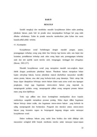 13
BAB IV
PENUTUP
Setelah mengkaji dan membahas masalah kesejahteraan dalam sudut pandang
pliralisme hukum, pada bab ini penulis akan menyimpulkan berbagai hal yang telah
dibahas sebelumnya. Selain itu penulis mencoba memberikan jalan keluar dan saran
kepada pihak-pihak tertentu.
4.1. Kesimpulan
Kesejahteraan sosial berhubungan dengan masalah pangan, papan,
penanggungan terhadap orang yang tidak bisa bekerja lagi karena sakit; usia lanjut dan
kematian; pemeliharaan terhadap anak adan orang lanjut usia; penanggungan terhadap
anak dan istri apabila suami mereka sakit, menganggur, meninggal dan sebagainya
(Ihromi, 2001;237).
Masalah kesejahteraan sosial yang merupakan masalah non-sengketa dapat
diteliti dengan pendekatan pluralisme hukum. Pluralisme hukum merupakan bahan
kajian antroplogi hukum, karena pluralisme muncul disebabkan masyarakat memiliki
sistem pranta, hukum, atau nilai yang berbeda-beda yang dianutnya. Tidak cukup bila
hanya dapat ditunjukkan beberapa sistem hukum dalam suatu arena sosial atau lapangan
pengkajian, tetapi juga bagaimana sistem-sistem hukum yang majemuk itu
mempengaruhi perilaku orang, mempengaruhi pilihan orang mengenai pranata hukum
mana yang akan dipilihnya.
Tentu saja pilihan atas dasar kemungkinan mendapatkan akses kepada
sumberdaya sangatlah memainkan peranan penting. Maka dapat dilihat bagaimana
hukum bekerja dalam realita, dan bagaimana sistem-sistem hukum yang berbeda itu
saling mempengaruhi dan berinteraksi. Pengaruh dan interaksi antara sistem-sistem
hukum yang beraneka ragam itu berpengaruh langsung dengan usaha mencapai
kesejahteraan sosial.
Dalam realitanya hukum yang sudah lama berlaku dan telah dihidupi oleh
masyarakat seringkali lebih banyak membantu mereka untuk mencapai tujuan-tujuan
 