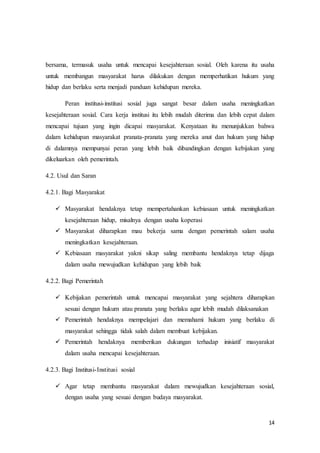 14
bersama, termasuk usaha untuk mencapai kesejahteraan sosial. Oleh karena itu usaha
untuk membangun masyarakat harus dilakukan dengan memperhatikan hukum yang
hidup dan berlaku serta menjadi panduan kehidupan mereka.
Peran institusi-institusi sosial juga sangat besar dalam usaha meningkatkan
kesejahteraan sosial. Cara kerja institusi itu lebih mudah diterima dan lebih cepat dalam
mencapai tujuan yang ingin dicapai masyarakat. Kenyataan itu menunjukkan bahwa
dalam kehidupan masyarakat pranata-pranata yang mereka anut dan hukum yang hidup
di dalamnya mempunyai peran yang lebih baik dibandingkan dengan kebijakan yang
dikeluarkan oleh pemerintah.
4.2. Usul dan Saran
4.2.1. Bagi Masyarakat
 Masyarakat hendaknya tetap mempertahankan kebiasaan untuk meningkatkan
kesejahteraan hidup, misalnya dengan usaha koperasi
 Masyarakat diharapkan mau bekerja sama dengan pemerintah salam usaha
meningkatkan kesejahteraan.
 Kebiasaan masyarakat yakni sikap saling membantu hendaknya tetap dijaga
dalam usaha mewujudkan kehidupan yang lebih baik
4.2.2. Bagi Pemerintah
 Kebijakan pemerintah untuk mencapai masyarakat yang sejahtera diharapkan
sesuai dengan hukum atau pranata yang berlaku agar lebih mudah dilaksanakan
 Pemerintah hendaknya mempelajari dan memahami hukum yang berlaku di
masyarakat sehingga tidak salah dalam membuat kebijakan.
 Pemerintah hendaknya memberikan dukungan terhadap inisiatif masyarakat
dalam usaha mencapai kesejahteraan.
4.2.3. Bagi Institusi-Institusi sosial
 Agar tetap membantu masyarakat dalam mewujudkan kesejahteraan sosial,
dengan usaha yang sesuai dengan budaya masyarakat.
 