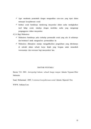 15
 Agar membantu pemerintah dengan mengusulkan cara-cara yang tepat dalam
mencapai kesejahteraan sosial.
 Institusi sosial hendaknya mendorong masyarakat dalam usaha meningkatkan
taraf hidup sosial, misalnya dengan membuka usaha yang mengurangi
pengangguran dalam masyarakat.
4.2.4. Bagi Mahasiswa
 Mahasiswa hendaknya peka terhadap permasalah sosial yang ada di sekitarnya
dan berinisiaif untuk menganalisis permasalahan itu
 Mahasiswa diharapkan mampu mengaplikasikan pengetahuan yang diterimanya
di sekolah dalam sebuah karya ilmiah yang berguna untuk menambah
wawasannya dan wawasan bagi massyarakat luas.
DAFTAR PUSTAKA
Ihromi, T.O. 2001. Antropologi hukum; sebuah bunga rampai. Jakarta: Yayasan Obor
Indonesia.
Suud, Mohammad. 2009. 3 orientasi kesejahteraan sosial. Jakarta: Rajawali Pers
WWW. Artikata.Com
 