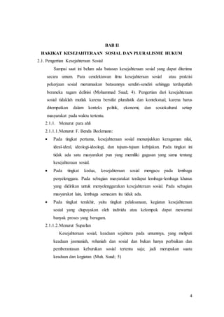 4
BAB II
HAKIKAT KESEJAHTERAAN SOSIAL DAN PLURALISME HUKUM
2.1. Pengertian Kesejahteraan Sosial
Sampai saat ini belum ada batasan kesejahteraan sosial yang dapat diterima
secara umum. Para cendekiawan ilmu kesejahteraan sosial atau praktisi
pekerjaan sosial merumuskan batasannya sendiri-sendiri sehingga terdapatlah
beraneka ragam definisi (Mohammad Suud; 4). Pengertian dari kesejahteraan
sosial tidaklah mutlak karena bersifat pluralistik dan kontekstual, karena harus
ditempatkan dalam konteks politik, ekonomi, dan sosiokultural setiap
masyarakat pada waktu tertentu.
2.1.1. Menurut para ahli
2.1.1.1.Menurut F. Benda Beckmann:
 Pada tingkat pertama, kesejahteraan sosial menunjukkan keragaman nilai,
ideal-ideal, ideologi-ideologi, dan tujuan-tujuan kebijakan. Pada tingkat ini
tidak ada satu masyarakat pun yang memiliki gagasan yang sama tentang
kesejahteraan sosial.
 Pada tingkat kedua, kesejahteraan sosial mengacu pada lembaga
penyelenggara. Pada sebagian masyarakat terdapat lembaga-lembaga khusus
yang didirikan untuk menyelenggarakan kesejahteraan sosial. Pada sebagian
masyarakat lain, lembaga semacam itu tidak ada.
 Pada tingkat terakhir, yaitu tingkat pelaksanaan, kegiatan kesejahteraan
sosial yang diupayakan oleh individu atau kelompok dapat mewarnai
banyak proses yang beragam.
2.1.1.2.Menurut Suparlan
Kesejahteraan sosial, keadaan sejahtera pada umumnya, yang meliputi
keadaan jasmaniah, rohaniah dan sosial dan bukan hanya perbaikan dan
pemberantasan keburukan sosial tertentu saja; jadi merupakan suatu
keadaan dan kegiatan (Muh. Suud; 5)
 