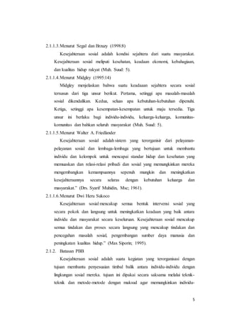 5
2.1.1.3.Menurut Segal dan Brzuzy (1998:8)
Kesejahteraan sosial adalah kondisi sejahtera dari suatu masyarakat.
Kesejahteraan sosial meliputi kesehatan, keadaan ekonomi, kebahagiaan,
dan kualitas hidup rakyat (Muh. Suud: 5).
2.1.1.4.Menurut Midgley (1995:14)
Midgley menjelaskan bahwa suatu keadaaan sejahtera secara sosial
tersusun dari tiga unsur berikut. Pertama, setinggi apa masalah-masalah
sosial dikendalikan. Kedua, seluas apa kebutuhan-kebutuhan dipenuhi.
Ketiga, setinggi apa kesempatan-kesempatan untuk maju tersedia. Tiga
unsur ini berlaku bagi individu-individu, keluarga-keluarga, komunitas-
komunitas dan bahkan seluruh masyarakat (Muh. Suud: 5).
2.1.1.5.Menurut Walter A. Friedlander
Kesejahteraan sosial adalah sistem yang terorganisir dari pelayanan-
pelayanan sosial dan lembaga-lembaga yang bertujuan untuk membantu
individu dan kelompok untuk mencapai standar hidup dan kesehatan yang
memuaskan dan relasi-relasi pribadi dan sosial yang memungkinkan mereka
mengembangkan kemampuannya sepenuh mungkin dan meningkatkan
kesejahteraannya secara selaras dengan kebutuhan keluarga dan
masyarakat.” (Drs. Syarif Muhidin, Msc; 1961).
2.1.1.6.Menurut Dwi Heru Sukoco
Kesejahteraan sosial mencakup semua bentuk intervensi sosial yang
secara pokok dan langsung untuk meningkatkan keadaan yang baik antara
individu dan masyarakat secara keseluruan. Kesejahteraan sosial mencakup
semua tindakan dan proses secara langsung yang mencakup tindakan dan
pencegahan masalah sosial, pengembangan sumber daya manusia dan
peningkatan kualitas hidup.” (Max Siporin; 1995).
2.1.2. Batasan PBB
Kesejahteraan sosial adalah suatu kegiatan yang terorganisasi dengan
tujuan membantu penyesuaian timbal balik antara individu-individu dengan
lingkungan sosial mereka. tujuan ini dipakai secara saksama melalui teknik-
teknik dan metode-metode dengan maksud agar memungkinkan individu-
 