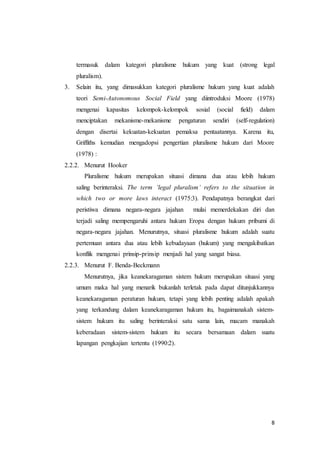 8
termasuk dalam kategori pluralisme hukum yang kuat (strong legal
pluralism).
3. Selain itu, yang dimasukkan kategori pluralisme hukum yang kuat adalah
teori Semi-Autonomous Social Field yang diintroduksi Moore (1978)
mengenai kapasitas kelompok-kelompok sosial (social field) dalam
menciptakan mekanisme-mekanisme pengaturan sendiri (self-regulation)
dengan disertai kekuatan-kekuatan pemaksa pentaatannya. Karena itu,
Griffiths kemudian mengadopsi pengertian pluralisme hukum dari Moore
(1978) :
2.2.2. Menurut Hooker
Pluralisme hukum merupakan situasi dimana dua atau lebih hukum
saling berinteraksi. The term ‘legal pluralism’ refers to the situation in
which two or more laws interact (1975:3). Pendapatnya berangkat dari
peristiwa dimana negara-negara jajahan mulai memerdekakan diri dan
terjadi saling mempengaruhi antara hukum Eropa dengan hukum pribumi di
negara-negara jajahan. Menurutnya, situasi pluralisme hukum adalah suatu
pertemuan antara dua atau lebih kebudayaan (hukum) yang mengakibatkan
konflik mengenai prinsip-prinsip menjadi hal yang sangat biasa.
2.2.3. Menurut F. Benda-Beckmann
Menurutnya, jika keanekaragaman sistem hukum merupakan situasi yang
umum maka hal yang menarik bukanlah terletak pada dapat ditunjukkannya
keanekaragaman peraturan hukum, tetapi yang lebih penting adalah apakah
yang terkandung dalam keanekaragaman hukum itu, bagaimanakah sistem-
sistem hukum itu saling berinteraksi satu sama lain, macam manakah
keberadaan sistem-sistem hukum itu secara bersamaan dalam suatu
lapangan pengkajian tertentu (1990:2).
 