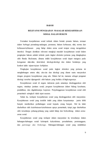 9
BAB III
RELEVANSI PENGKAJIAN MASALAH KESEJAHTERAAN
SOSIAL DALAM HUKUM
Formulasi kesejahteraan sosial terletak dalam bentuk pranata hukum, termuat
dalam berbagai perundang-undangan, peraturan, hukum kebiasaan, nilai, norma dan
kebiasaan-kebiasaan yang hidup dalam arena sosial tempat orang mengadakan
interaksi. Dengan demikian relevansi mengkaji masalah kesejahteraan sosial dalam
pengkajian hukum adalah terletak pada tingkat abstraksi pertama yang diungkapkan
oleh Benda Beckmann, dimana istilah kesejahteraan sosial dapat mengacu pada
keragaman nilai-nilai, ideal-ideal, ideologi-ideologi dan dalam bentuknya yang
konkret ialah: tujuan-tujuan kebijakan.
Pengkajian kesejahteraan sosial pada tingkat abstraksi yang pertama ini
menghubungan antara nilai, cita-cita dan ideologi yang dianut suatu masyarakat
dengan program kesejahteraan yang ada. Dalam hal ini, manusia sebagai penganut
ideologi tersebut dipengaruhi oleh hukum yang berlaku di lingkungannya.
Kesejahteraan sosial di negara indonesia pada umumnya diselenggarakan oleh
negara, misalnya jaminan sosial, program kesejahteraan dalam bidang kesehatan,
pendidikan, dan digalakkannya koperasi. Penyelenggaraan kesejahteraan sosial oleh
pemerintah seirngkali tidak tepat sasaran.
Selain itu, terdapat kesejahteraan sosial yang diselenggarakan oleh masyarakat.
Kesejahteraan sosial yang terakhir itulah yang dalam kenyataannya justru lebih
banyak memberikan perlindungan sosial kepada orang banyak. Hal itu tidak
disebabkan oleh keterbatasan-keterbatasan upaya pemerintah, tetapi juga disebabkan
oleh tersedianya peluang-peluang yang sudah hidup dan berkembang dalam arena-
arena sosial.
Kesejahteraan sosial yang terdapat dalam masyarakat itu tersedianya dalam
hubungan-hubungan sosial: kelompok kekerabatan, persahabatan, pertetanggaan,
dan patronage dan brokerage. Hubungan-hubungan sosial yang melahirkan
 