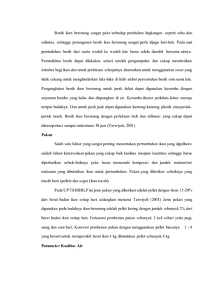 Benih ikan beronang sangat peka terhadap perubahan lingkungan seperti suhu dan
salinitas, sehingga penanganan benih ikan beronang sangat perlu dijaga hati-hati. Pada saat
pemindahan benih dari suatu wadah ke wadah lain harus selalu diambil bersama airnya.
Pemindahan benih dapat dilakukan sehari setelah pengumpulan dan cukup memberikan
istirahat bagi ikan dan untuk perlakuan selanjutnya disarankan untuk menggunakan seser yang
tidak cekung untuk menghindarkan luka-luka di kulit akibat persentuhan benih satu sama lain.
Pengangkutan benih ikan beronang untuk jarak dekat dapat digunakan keramba dengan
anyaman bambu yang halus dan diapungkan di air. Keramba diseret perlahan-lahan menuju
tempat budidaya. Dan untuk jarak jauh dapat digunakan kantong-kantong plastik atau periuk-
periuk tanah. Benih ikan beronang dengan perlakuan baik dan aklimasi yang cukup dapat
ditransportasi sampai maksimum 48 jam (Tarwiyah, 2001).
Pakan
Salah satu faktor yang sangat penting menentukan pertumbuhan ikan yang dipelihara
adalah faktor ketersediaan pakan yang cukup baik kualitas maupun kuantitas sehingga harus
diperhatikan sebaik-baiknya yaitu harus memenuhi komposisi dan jumlah nutrient/zat
makanan yang dibutuhkan ikan untuk pertumbuhan. Pakan yang diberikan sebaiknya yang
masih baru (pellet) dan segar (ikan rucah).
Pada UPTD BBRLP ini jenis pakan yang diberikan adalah pellet dengan dosis 15-20%
dari berat badan ikan setiap hari sedangkan menurut Tarwiyah (2001) Jenis pakan yang
digunakan pada budidaya ikan beronang adalah pellet kering dengan jumlah sebanyak 2% dari
berat badan ikan setiap hari. Frekuensi pemberian pakan sebanyak 3 kali sehari yaitu pagi,
siang dan sore hari. Konversi pemberian pakan dengan menggunakan pellet biasanya 1 : 4
yang berarti untuk memperoleh berat ikan 1 kg dibutuhkan pellet sebanyak 4 kg
Parameter Kualitas Air
 