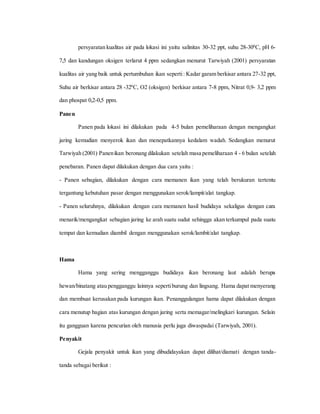 persyaratan kualitas air pada lokasi ini yaitu salinitas 30-32 ppt, suhu 28-300
C, pH 6-
7,5 dan kandungan oksigen terlarut 4 ppm sedangkan menurut Tarwiyah (2001) persyaratan
kualitas air yang baik untuk pertumbuhan ikan seperti: Kadar garam berkisar antara 27-32 ppt,
Suhu air berkisar antara 28 -320
C, O2 (oksigen) berkisar antara 7-8 ppm, Nitrat 0,9- 3,2 ppm
dan phospat 0,2-0,5 ppm.
Panen
Panen pada lokasi ini dilakukan pada 4-5 bulan pemeliharaan dengan mengangkat
jaring kemudian menyerok ikan dan menepatkannya kedalam wadah. Sedangkan menurut
Tarwiyah (2001) Panenikan beronang dilakukan setelah masa pemeliharaan 4 - 6 bulan setelah
penebaran. Panen dapat dilakukan dengan dua cara yaitu :
- Panen sebagian, dilakukan dengan cara memanen ikan yang telah berukuran tertentu
tergantung kebutuhan pasar dengan menggunakan serok/lampit/alat tangkap.
- Panen seluruhnya, dilakukan dengan cara memanen hasil budidaya sekaligus dengan cara
menarik/mengangkat sebagian jaring ke arah suatu sudut sehingga akan terkumpul pada suatu
tempat dan kemudian diambil dengan menggunakan serok/lambit/alat tangkap.
Hama
Hama yang sering mengganggu budidaya ikan beronang laut adalah berupa
hewan/binatang atau pengganggu lainnya sepertiburung dan lingsang. Hama dapat menyerang
dan membuat kerusakan pada kurungan ikan. Penanggulangan hama dapat dilakukan dengan
cara menutup bagian atas kurungan dengan jaring serta memagar/melingkari kurungan. Selain
itu gangguan karena pencurian oleh manusia perlu juga diwaspadai (Tarwiyah, 2001).
Penyakit
Gejala penyakit untuk ikan yang dibudidayakan dapat dilihat/diamati dengan tanda-
tanda sebagai berikut :
 