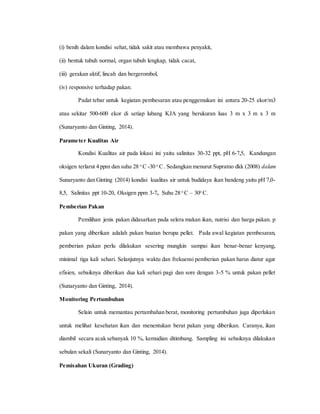 (i) benih dalam kondisi sehat, tidak sakit atau membawa penyakit,
(ii) bentuk tubuh normal, organ tubuh lengkap, tidak cacat,
(iii) gerakan aktif, lincah dan bergerombol,
(iv) responsive terhadap pakan.
Padat tebar untuk kegiatan pembesaran atau penggemukan ini antara 20-25 ekor/m3
atau sekitar 500-600 ekor di setiap lubang KJA yang berukuran luas 3 m x 3 m x 3 m
(Sunaryanto dan Ginting, 2014).
Parameter Kualitas Air
Kondisi Kualitas air pada lokasi ini yaitu salinitas 30-32 ppt, pH 6-7,5, Kandungan
oksigen terlarut 4 ppm dan suhu 28 o
C -30 o
C. Sedangkan menurut Supratno dkk (2008) dalam
Sunaryanto dan Ginting (2014) kondisi kualitas air untuk budidaya ikan bandeng yaitu pH 7,0-
8,5, Salinitas ppt 10-20, Oksigen ppm 3-7, Suhu 28 o
C – 30o
C.
Pemberian Pakan
Pemilihan jenis pakan didasarkan pada selera makan ikan, nutrisi dan harga pakan. p
pakan yang diberikan adalah pakan buatan berupa pellet. Pada awal kegiatan pembesaran,
pemberian pakan perlu dilakukan sesering mungkin sampai ikan benar-benar kenyang,
minimal tiga kali sehari. Selanjutnya waktu dan frekuensi pemberian pakan harus diatur agar
efisien, sebaiknya diberikan dua kali sehari pagi dan sore dengan 3-5 % untuk pakan pellet
(Sunaryanto dan Ginting, 2014).
Monitoring Pertumbuhan
Selain untuk memantau pertambahan berat, monitoring pertumbuhan juga diperlukan
untuk melihat kesehatan ikan dan menentukan berat pakan yang diberikan. Caranya, ikan
diambil secara acak sebanyak 10 %, kemudian ditimbang. Sampling ini sebaiknya dilakukan
sebulan sekali (Sunaryanto dan Ginting, 2014).
Pemisahan Ukuran (Grading)
 