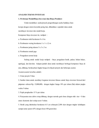 ANALISIS TEKNIS INVESTASI
1. Perkiraan Modal/Biaya Investasi dan Biaya Produksi
Untuk mendirikan usaha/proyek pengembangan usaha budidaya ikan
kerapu dengan sistem keramba jaring ikat, dibutuhkan sejumlah dana untuk
membiayai investasi dan modal kerja.
Komponen biaya investasi ini, meliputi :
a. Pembuatan rakit berukuran 8 x 8 m
b. Pembuatan waring berukuran 1 x 1 x 1,5 m
c. Pembuatan jaring ukuran 3 x 3 x 3 m
d. Pembuatan rumah jaga
e. Pengadaan sarana kerja
Sedang untuk modal kerja meliputi : biaya pengadaan benih, pakan, bahan bakar,
upah/gaji, dan lain-lain. Adapun jumlah dana untuk membiayai berbagai komponen biaya di
atas, dihitung berdasarkan tingkat harga di wilayah proyek dan beberapa asumsi.
Asumsi-asumsi tersebut, adalah :
1. Umur proyek 5 thun.
2. Sumber dana untuk membiayi kegiatan investasi khusus untuk biaya investasi berasal dari
pinjaman sebesar Rp. 15,000,000,- dengan tingkat bunga 18% per tahun (flat) dalam jangka
waktu 5 tahun.
3. Pajak penghasilan 15 % per tahun.
4. Penyusutan atas aktiva tetap dihitung dengan metoda garis lurus dengan nilai sisa = 0 dan
umur ekonomis dari setiap asset 5 tahun.
5. Benih yang ditebarkan berukuran 4-5 cm sebanyak 2,500 ekor dengan tingkat kehidupan
sampai umur panen 65% dengan berat 450 gram/ekor.
 