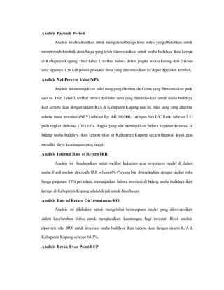 Analisis Payback Period
Analisis ini dimaksudkan untuk mengetahui berapa lama waktu yang dibutuhkan untuk
memperoleh kembali dana/biaya yang telah diinvestasikan untuk usaha budidaya ikan kerapu
di Kabupaten Kupang. Dari Tabel 3, terlihat bahwa dalam jangka waktu kurang dari 2 tahun
atau tepatnya 1.56 kali proses produksi dana yang diinvestasikan itu dapat diperoleh kembali.
Analisis Net Present Value/NPV
Analisis ini menunjukkan nilai uang yang diterima dari dana yang diinvestasikan pada
saat ini. Dari Tabel 3, terlihat bahwa dari total dana yang diinvestasikan untuk usaha budidaya
ikan kerapu tikus dengan sistem KJA di Kabupaten Kupang saat ini, nilai uang yang diterima
selama masa investasi (NPV) sebesar Rp. 441,080,000,- dengan Net B/C Ratio sebesar 3.53
pada tingkat diskonto (DF) 18%. Angka yang ada menunjukkan bahwa kegiatan investasi di
bidang usaha budidaya ikan kerapu tikus di Kabupaten Kupang secara finansial layak atau
memiliki daya keuntungan yang tinggi.
Analisis Internal Rate of Return/IRR
Analisis ini dimaksudkan untuk melihat kekuatan arus perputaran modal di dalam
usaha.Hasil analisis diperoleh IRR sebesar69.4% yang bila dibandingkan dengan tingkat suku
bunga pinjaman 18% per tahun, menunjukkan bahwa investasi di bidang usaha budidaya ikan
kerapu di Kabupaten Kupang adalah layak untuk diusahakan.
Analisis Rate of Return On Investment/ROI
Analisis ini dilakukan untuk mengetahui kemampuan modal yang diinvestasikan
dalam keseluruhan aktiva untuk menghasilkan keuntungan bagi investor. Hasil analisis
diperoleh nilai ROI untuk investasi usaha budidaya ikan kerapu tikus dengan sistem KJA di
Kabupaten Kupang sebesar 64.3%.
Analisis Break Even Point/BEP
 